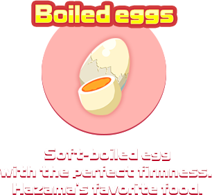 Boiled eggs　Soft-boiled egg with the perfect firmness. Hazama's favorite food.